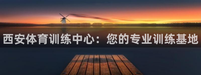 利记官网下载招商电话地址：西安体育训练中心：您的专业训练基地